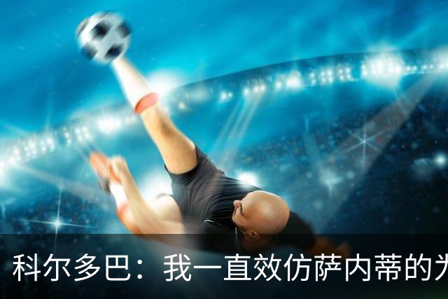 科尔多巴：我一直效仿萨内蒂的为人处事，我们的关系宛如初见