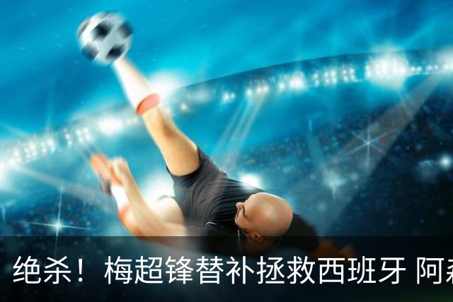 绝杀！梅超锋替补拯救西班牙 阿森纳球迷：基操勿六