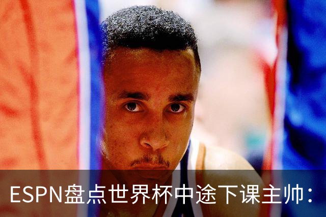 ESPN盘点世界杯中途下课主帅：拉穆奇上榜 洛佩特吉、车范根在列